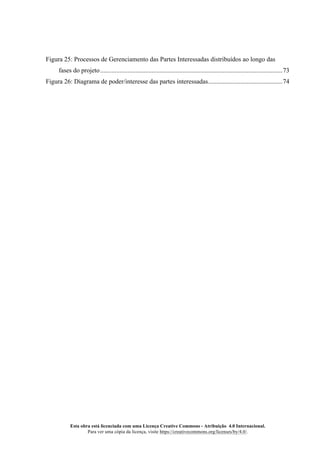 Esta obra está licenciada com uma Licença Creative Commons - Atribuição 4.0 Internacional.
Para ver uma cópia da licença, visite https://creativecommons.org/licenses/by/4.0/.
Figura 25: Processos de Gerenciamento das Partes Interessadas distribuídos ao longo das
fases do projeto.................................................................................................................73
Figura 26: Diagrama de poder/interesse das partes interessadas..............................................74
 