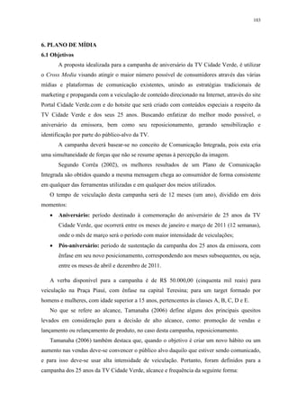 103




6. PLANO DE MÍDIA
6.1 Objetivos
       A proposta idealizada para a campanha de aniversário da TV Cidade Verde, é utilizar
o Cross Media visando atingir o maior número possível de consumidores através das várias
mídias e plataformas de comunicação existentes, unindo as estratégias tradicionais de
marketing e propaganda com a veiculação de conteúdo direcionado na Internet, através do site
Portal Cidade Verde.com e do hotsite que será criado com conteúdos especiais a respeito da
TV Cidade Verde e dos seus 25 anos. Buscando enfatizar do melhor modo possível, o
aniversário da emissora, bem como seu reposicionamento, gerando sensibilização e
identificação por parte do público-alvo da TV.
       A campanha deverá basear-se no conceito de Comunicação Integrada, pois esta cria
uma simultaneidade de forças que não se resume apenas à percepção da imagem.
       Segundo Corrêa (2002), os melhores resultados de um Plano de Comunicação
Integrada são obtidos quando a mesma mensagem chega ao consumidor de forma consistente
em qualquer das ferramentas utilizadas e em qualquer dos meios utilizados.
   O tempo de veiculação desta campanha será de 12 meses (um ano), dividido em dois
momentos:
      Aniversário: período destinado à comemoração do aniversário de 25 anos da TV
       Cidade Verde, que ocorrerá entre os meses de janeiro e março de 2011 (12 semanas),
       onde o mês de março será o período com maior intensidade de veiculações;
      Pós-aniversário: período de sustentação da campanha dos 25 anos da emissora, com
       ênfase em seu novo posicionamento, correspondendo aos meses subsequentes, ou seja,
       entre os meses de abril e dezembro de 2011.

   A verba disponível para a campanha é de R$ 50.000,00 (cinquenta mil reais) para
veiculação na Praça Piauí, com ênfase na capital Teresina; para um target formado por
homens e mulheres, com idade superior a 15 anos, pertencentes às classes A, B, C, D e E.
   No que se refere ao alcance, Tamanaha (2006) define alguns dos principais quesitos
levados em consideração para a decisão de alto alcance, como: promoção de vendas e
lançamento ou relançamento de produto, no caso desta campanha, reposicionamento.
   Tamanaha (2006) também destaca que, quando o objetivo é criar um novo hábito ou um
aumento nas vendas deve-se convencer o público alvo daquilo que estiver sendo comunicado,
e para isso deve-se usar alta intensidade de veiculação. Portanto, foram definidos para a
campanha dos 25 anos da TV Cidade Verde, alcance e frequência da seguinte forma:
 