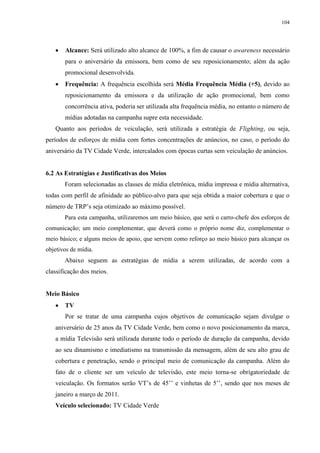 104




      Alcance: Será utilizado alto alcance de 100%, a fim de causar o awareness necessário
       para o aniversário da emissora, bem como de seu reposicionamento; além da ação
       promocional desenvolvida.
      Frequência: A frequência escolhida será Média Frequência Média (+5), devido ao
       reposicionamento da emissora e da utilização de ação promocional, bem como
       concorrência ativa, poderia ser utilizada alta frequência média, no entanto o número de
       mídias adotadas na campanha supre esta necessidade.
   Quanto aos períodos de veiculação, será utilizada a estratégia de Flighting, ou seja,
períodos de esforços de mídia com fortes concentrações de anúncios, no caso, o período do
aniversário da TV Cidade Verde, intercalados com épocas curtas sem veiculação de anúncios.


6.2 As Estratégias e Justificativas dos Meios
       Foram selecionadas as classes de mídia eletrônica, mídia impressa e mídia alternativa,
todas com perfil de afinidade ao público-alvo para que seja obtida a maior cobertura e que o
número de TRP’s seja otimizado ao máximo possível.
       Para esta campanha, utilizaremos um meio básico, que será o carro-chefe dos esforços de
comunicação; um meio complementar, que deverá como o próprio nome diz, complementar o
meio básico; e alguns meios de apoio, que servem como reforço ao meio básico para alcançar os
objetivos de mídia.
       Abaixo seguem as estratégias de mídia a serem utilizadas, de acordo com a
classificação dos meios.


Meio Básico
      TV
       Por se tratar de uma campanha cujos objetivos de comunicação sejam divulgar o
   aniversário de 25 anos da TV Cidade Verde, bem como o novo posicionamento da marca,
   a mídia Televisão será utilizada durante todo o período de duração da campanha, devido
   ao seu dinamismo e imediatismo na transmissão da mensagem, além de seu alto grau de
   cobertura e penetração, sendo o principal meio de comunicação da campanha. Além do
   fato de o cliente ser um veículo de televisão, este meio torna-se obrigatoriedade de
   veiculação. Os formatos serão VT’s de 45’’ e vinhetas de 5’’, sendo que nos meses de
   janeiro a março de 2011.
   Veículo selecionado: TV Cidade Verde
 
