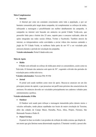 105




Meio Complementar
      Internet
       A Internet por estar em constante crescimento entre toda a população, e por ser
   bastante consumida pelo target desta campanha, irá complementar os esforços de mídia,
   reforçando a mensagem e possibilitando um melhor detalhamento da campanha. A
   campanha na internet será baseada em anúncios no portal Cidade Verde.com, que
   possuirão links para o hotsite dos 25 anos, suporte para o concurso realizado, além de
   ações integradas nas redes sociais (Orkut, Twitter e Facebook). Também através da
   internet, os telespectadores serão convidados a enviar vídeos dos mesmos cantando o
   jingle da TV Cidade Verde, os melhores farão parte de um VT a ser veiculado pela
   emissora durante o período de veiculação da campanha.
   Veículo selecionado: Portal Cidadeverde.com


Meio de Apoio
      Rádio
       O Rádio será utilizado no esforço de mídia para atrair os consumidores, assim como na
  Televisão. O formato dos anúncios será spots de 30’’, seguindo a divisão dos períodos de
  veiculação para a mídia televisiva.
  Veículos selecionados: Teresina FM, 95 FM
      Jornal
       O jornal será usado também como meio de apoio. Buscou-se anunciar em um dos
   principais jornais da capital, e que possuísse um perfil mais próximo das características da
   emissora. Os anúncios deverão ser veiculados principalmente nos cadernos voltados para
   entretenimento e política.
Veículo selecionado: O Dia
      Outdoor
       O Outdoor será usado para reforçar a mensagem transmitida pelos demais meios e
   veículos utilizados, tendo placas espalhadas nos locais de maior circulação de Teresina,
   além das cidades de Campo Maior, Parnaíba, Picos, Altos, Piripiri, Floriano, São
   Raimundo Nonato e Pedro II.
      Painel Tri-face
       O painel tri-face ou triedro é um produto de exibição de mídia externa, que dispõe de
   um motor que gira lâminas numa determinada sequência. É bastante versátil, e possui alto
 