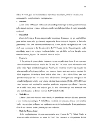 106




índice de recall, pois alia a qualidade do impacto ao movimento, além de ser ideal para
comunicações complementares ou sequenciais.
   Busdoor
    Assim como o Outdoor, o Busdoor será usado para reforçar a mensagem transmitida
pelos demais meios e veículos utilizados, sendo veiculado nas linhas de maior circulação
territorial.
   Flash Mob
    Flash Mob trata-se de uma aglomeração instantânea de pessoas em um local público
para realizar uma ação previamente organizada. Para efeitos de impacto, a dispersão
geralmente é feita com a mesma instantaneidade. Assim, deverá ser organizado um Flash
Mob para comemorar o dia do aniversário da TV Cidade Verde. Os participantes serão
convidados através do twitter e receberão balões com gás hélio no local da ação, onde
deverão cantar o jingle da TV e ao final, soltar os balões.
   Concurso
     A ferramenta de promoção de vendas será posta em prática na forma de um concurso
cultural realizado através do hotsite dos 25 anos da TV Cidade Verde. O concurso terá
como tema: “Qual a melhor imagem do Piauí?”, que consistirá no envio de imagens em
alta resolução pelos telespectadores com imagens lugares que representem o estado do
Piauí. O período de envio de fotos será de trinta dias (17/01 a 19/02/2011), após este
período uma equipe da TV Cidade Verde irá selecionar 25 imagens que serão postas em
votação também no hotsite; essa votação irá durar duas semanas (21/02 a 10/03/2011), as
cinco imagens mais votadas irão participar ao vivo do programa especial dos 25 anos da
TV Cidade Verde, onde será revelada qual é a foto vencedora que será premiada com
uma moto Suzuki, e as demais com kits da TV Cidade Verde.
   Mala Direta
    A Mala-Direta será utilizada com o intuito de aproximar a emissora dos seus parceiros
e seus clientes mais antigos. A Mala-Direta consistirá em uma caixa branca com uma fita
verde, e em seu interior haverá um cartão com um texto institucional e de agradecimento,
além de um controle remoto para os parceiros e clientes.
   Material Promocional
     Serão confeccionados kits em comemoração aos 25 anos da TV Cidade Verde, a
serem sorteados diariamente no Jornal do Piauí. Para concorrer, o telespectador deverá
 