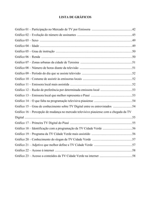 LISTA DE GRÁFICOS


Gráfico 01 – Participação no Mercado de TV por Emissora ...................................................42
Gráfico 02 – Evolução do número de assinantes .....................................................................45
Gráfico 03 – Sexo ....................................................................................................................49
Gráfico 04 – Idade ....................................................................................................................49
Gráfico 05 – Grau de instrução ................................................................................................50
Gráfico 06 – Renda ..................................................................................................................50
Gráfico 07 – Zonas urbanas da cidade de Teresina .................................................................51
Gráfico 08 – Número de horas diante da televisão ..................................................................51
Gráfico 09 – Período do dia que se assiste televisão ...............................................................52
Gráfico 10 – Costume de assistir às emissoras locais ..............................................................52
Gráfico 11 – Emissora local mais assistida ..............................................................................52
Gráfico 12 – Razão de preferência por determinada emissora local ........................................53
Gráfico 13 – Emissora local que melhor representa o Piauí ....................................................53
Gráfico 14 – O que falta na programação televisiva piauiense ................................................54
Gráfico 15 – Grau de conhecimento sobre TV Digital entre os entrevistados ........................54
Gráfico 16 – Percepção de mudança no mercado televisivo piauiense com a chegada da TV
Digital .......................................................................................................................................55
Gráfico 17 – Primeira TV Digital do Piauí ..............................................................................55
Gráfico 18 – Identificação com a programação da TV Cidade Verde .....................................56
Gráfico 19 – Programa da TV Cidade Verde mais assistido ...................................................56
Gráfico 20 – Conhecimento do slogan da TV Cidade Verde ..................................................57
Gráfico 21 – Adjetivo que melhor define a TV Cidade Verde ................................................57
Gráfico 22 – Acesso à internet .................................................................................................58
Gráfico 23 – Acesso a conteúdos da TV Cidade Verde na internet .........................................58
 