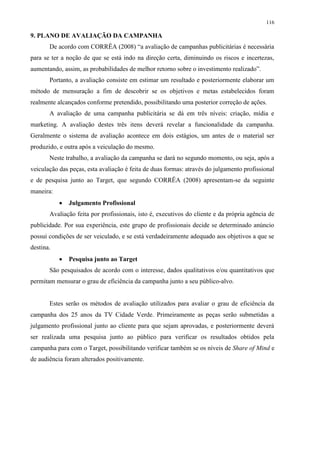 116

9. PLANO DE AVALIAÇÃO DA CAMPANHA
       De acordo com CORRÊA (2008) “a avaliação de campanhas publicitárias é necessária
para se ter a noção de que se está indo na direção certa, diminuindo os riscos e incertezas,
aumentando, assim, as probabilidades de melhor retorno sobre o investimento realizado”.
       Portanto, a avaliação consiste em estimar um resultado e posteriormente elaborar um
método de mensuração a fim de descobrir se os objetivos e metas estabelecidos foram
realmente alcançados conforme pretendido, possibilitando uma posterior correção de ações.
       A avaliação de uma campanha publicitária se dá em três níveis: criação, mídia e
marketing. A avaliação destes três itens deverá revelar a funcionalidade da campanha.
Geralmente o sistema de avaliação acontece em dois estágios, um antes de o material ser
produzido, e outra após a veiculação do mesmo.
       Neste trabalho, a avaliação da campanha se dará no segundo momento, ou seja, após a
veiculação das peças, esta avaliação é feita de duas formas: através do julgamento profissional
e de pesquisa junto ao Target, que segundo CORRÊA (2008) apresentam-se da seguinte
maneira:
              Julgamento Profissional
       Avaliação feita por profissionais, isto é, executivos do cliente e da própria agência de
publicidade. Por sua experiência, este grupo de profissionais decide se determinado anúncio
possui condições de ser veiculado, e se está verdadeiramente adequado aos objetivos a que se
destina.
              Pesquisa junto ao Target
       São pesquisados de acordo com o interesse, dados qualitativos e/ou quantitativos que
permitam mensurar o grau de eficiência da campanha junto a seu público-alvo.


       Estes serão os métodos de avaliação utilizados para avaliar o grau de eficiência da
campanha dos 25 anos da TV Cidade Verde. Primeiramente as peças serão submetidas a
julgamento profissional junto ao cliente para que sejam aprovadas, e posteriormente deverá
ser realizada uma pesquisa junto ao público para verificar os resultados obtidos pela
campanha para com o Target, possibilitando verificar também se os níveis de Share of Mind e
de audiência foram alterados positivamente.
 