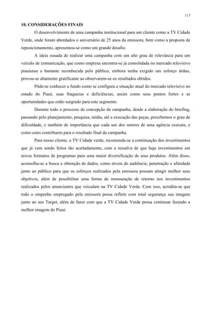 117

10. CONSIDERAÇÕES FINAIS
       O desenvolvimento de uma campanha institucional para um cliente como a TV Cidade
Verde, onde foram abordados o aniversário de 25 anos da emissora, bem como a proposta de
reposicionamento, apresentou-se como um grande desafio.
       A ideia ousada de realizar uma campanha com um alto grau de relevância para um
veículo de comunicação, que como empresa encontra-se já consolidada no mercado televisivo
piauiense e bastante reconhecida pelo público, embora tenha exigido um esforço árduo,
provou-se altamente gratificante ao observarem-se os resultados obtidos.
       Pôde-se conhecer a fundo como se configura a situação atual do mercado televisivo no
estado do Piauí, suas fraquezas e deficiências, assim como seus pontos fortes e as
oportunidades que estão surgindo para este segmento.
       Durante todo o processo de concepção da campanha, desde a elaboração do briefing,
passando pelo planejamento, pesquisa, mídia, até a execução das peças, percebemos o grau de
dificuldade, e também de importância que cada um dos setores de uma agência executa, e
como estes contribuem para o resultado final da campanha.
       Para nosso cliente, a TV Cidade verde, recomenda-se a continuação dos investimentos
que já vem sendo feitos tão acertadamente, com a ressalva de que haja investimentos em
novos formatos de programas para uma maior diversificação de seus produtos. Além disso,
aconselha-se a busca e obtenção de dados, como níveis de audiência, penetração e afinidade
junto ao público para que os esforços realizados pela emissora possam atingir melhor seus
objetivos, além de possibilitar uma forma de mensuração de retorno nos investimentos
realizados pelos anunciantes que veiculam na TV Cidade Verde. Com isso, acredita-se que
todo o empenho empregado pela emissora possa refletir com total segurança sua imagem
junto ao seu Target, além de fazer com que a TV Cidade Verde possa continuar fazendo a
melhor imagem do Piauí.
 