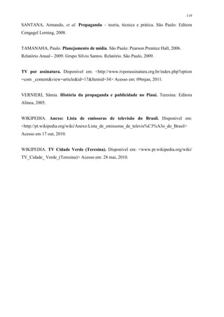 119

SANTANA, Armando, et al. Propaganda – teoria, técnica e prática. São Paulo: Editora
Cengagel Lerning, 2008.


TAMANAHA, Paulo. Planejamento de mídia. São Paulo: Pearson Prentice Hall, 2006.
Relatório Anual - 2009. Grupo Sílvio Santos. Relatório. São Paulo, 2009.


TV por assinatura. Disponível em: <http://www.tvporassinatura.org.br/index.php?option
=com _content&view=article&id=17&Itemid=34> Acesso em: 09mjan, 2011.


VERNIERI, Sâmia. História da propaganda e publicidade no Piauí. Teresina: Editora
Alínea, 2005.


WIKIPEDIA. Anexo: Lista de emissoras de televisão do Brasil. Disponível em:
<http://pt.wikipedia.org/wiki/Anexo:Lista_de_emissoras_de_televis%C3%A3o_do_Brasil>
Acesso em 17 out, 2010.


WIKIPEDIA. TV Cidade Verde (Teresina). Disponível em: <www.pt.wikipedia.org/wiki/
TV_Cidade_ Verde_(Teresina)> Acesso em: 28 mai, 2010.
 