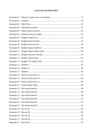 LISTA DE ILUSTRAÇÕES


Ilustração 01 – Mapa de Contato com o Consumidor ..............................................................74
Ilustração 02 – Logotipo ..........................................................................................................78
Ilustração 03 – Mala Direta ......................................................................................................81
Ilustração 04 – Mala Direta (cartão) ........................................................................................81
Ilustração 05 – Página inteira de jornal ....................................................................................82
Ilustração 06 – Rodapé Notícia da manhã ...............................................................................83
Ilustração 07 – Rodapé Cidade Viva ........................................................................................83
Ilustração 08 – Rodapé Jornal do Piauí ....................................................................................84
Ilustração 09 – Rodapé Feito em Casa .....................................................................................84
Ilustração 10 – Rodapé Espaço Esportivo ................................................................................84
Ilustração 11 – Rodapé Jornal Cidade Verde ...........................................................................84
Ilustração 12 – Rodapé Piauí que Trabalha .............................................................................84
Ilustração 13 – Rodapé Tudo de Bom ......................................................................................85
Ilustração 14 – Rodapé TV Cidade Verde ...............................................................................85
Ilustração 15 – Outdoor 1 .........................................................................................................86
Ilustração 16 – Outdoor 2 .........................................................................................................86
Ilustração 17 – Busdoor ...........................................................................................................87
Ilustração 18 – Painel Tri-face (face 1) ....................................................................................87
Ilustração 19 – Painel Tri-face (face 2) ....................................................................................88
Ilustração 20 – Painel Tri-face (face 3) ....................................................................................88
Ilustração 21 – Portal Cidade Verde ........................................................................................89
Ilustração 22 – Site Institucional 01 .........................................................................................89
Ilustração 23 – Site Institucional 02 .........................................................................................90
Ilustração 24 – Site Institucional 03 .........................................................................................90
Ilustração 25 – Site Institucional 04 .........................................................................................91
Ilustração 26 – Site Institucional 05 .........................................................................................91
Ilustração 27 – Site Institucional 06 .........................................................................................92
Ilustração 28 – Hot-site 01 .......................................................................................................95
Ilustração 29 – Hot-site 02 .......................................................................................................95
Ilustração 30 – Hot-site 03 .......................................................................................................96
Ilustração 31 – Hot-site 04 .......................................................................................................96
Ilustração 32 – Hot-site 05 .......................................................................................................97
 