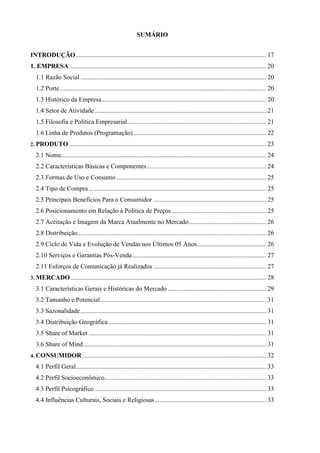 SUMÁRIO


INTRODUÇÃO ...................................................................................................................... 17
1. EMPRESA .......................................................................................................................... 20
  1.1 Razão Social ................................................................................................................... 20
  1.2 Porte ................................................................................................................................ 20
  1.3 Histórico da Empresa ...................................................................................................... 20
  1.4 Setor de Atividade .......................................................................................................... 21
  1.5 Filosofia e Política Empresarial ...................................................................................... 21
  1.6 Linha de Produtos (Programação) .................................................................................. 22
2. PRODUTO .......................................................................................................................... 23

  2.1 Nome............................................................................................................................... 24
  2.2 Características Básicas e Componentes .......................................................................... 24
  2.3 Formas de Uso e Consumo ............................................................................................. 25
  2.4 Tipo de Compra .............................................................................................................. 25
  2.5 Principais Benefícios Para o Consumidor ...................................................................... 25
  2.6 Posicionamento em Relação à Política de Preços........................................................... 25
  2.7 Aceitação e Imagem da Marca Atualmente no Mercado ................................................ 26
  2.8 Distribuição..................................................................................................................... 26
  2.9 Ciclo de Vida e Evolução de Vendas nos Últimos 05 Anos........................................... 26
  2.10 Serviços e Garantias Pós-Venda ................................................................................... 27
  2.11 Esforços de Comunicação já Realizados ...................................................................... 27
3. MERCADO ......................................................................................................................... 28

  3.1 Características Gerais e Históricas do Mercado ............................................................. 29
  3.2 Tamanho e Potencial....................................................................................................... 31
  3.3 Sazonalidade ................................................................................................................... 31
  3.4 Distribuição Geográfica .................................................................................................. 31
  3.5 Share of Market .............................................................................................................. 31
  3.6 Share of Mind ................................................................................................................. 31
4. CONSUMIDOR .................................................................................................................. 32

  4.1 Perfil Geral...................................................................................................................... 33
  4.2 Perfil Socioeconômico .................................................................................................... 33
  4.3 Perfil Psicográfico .......................................................................................................... 33
  4.4 Influências Culturais, Sociais e Religiosas ..................................................................... 33
 