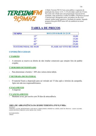 156

                                                A Rádio Teresina FM 91,9 tem como público o segmento da
                                                população das classes A, B , C e D com idade a partir de 18 anos.
                                                Seu estilo está voltado para uma programação musical de boa
                                                qualidade, onde predomina o melhor da MPB, o Pop Rock nacional
                                                e internacional, abrangendo assim, um público de alto nível
                                                cultural, melhor poder aquisitivo e formador de opinião. Segundo
                                                pesquisa feita pelo IPOP temos 64% de audiência em nosso
                                                segmento.


                             TABELA DE PREÇOS
     TEMPO                                         ROTATIVO 06:00 ÀS 23:30
                    15”                                                   10,00
                    30”                                                   15,00
                    45”                                                   20,00
                    60”                                                   25,00
     TESTEMUNHAL R$ 50,00                               FLASH AO VIVO R$ 100,00

CONDIÇÕES GERAIS

1º PADRÃO

-   A emissora se reserva ao direito de não irradiar comerciais que estejam fora do padrão
    exigido;

2º HORÁRIO DETERMINADO

-   Para determinar o horário + 40% dos valores desta tabela.

3º RETIRADA DO MATERIAL

-   O material ficará a disposição para ser retirado até 15 dias após o término da campanha.
    Após isto não nos responsabilizamos.

4º PAGAMENTO
- A negociar

5º CANCELAMENTO
- Mediante aviso, por escrito com 30 dias de antecedência.



ÁREA DE ABRANGÊNCIA DA RÁDIO TERESINA FM 91,9 MHz:
NO PIAUÍ:
TERESINA, ALTOS, BENEDITINOS, COIVARAS, CURRALINHOS, DEMERVAL LOBÃO, JOSÉ DE FREITAS, LAGOA ALEGRE,
LAGOA DO PIAUÍ, MIGUEL LEÃO, MONS. GIL, UNIÃO.

NO MARANHÃO:
TIMON
 