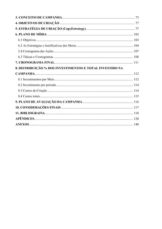 3. CONCEITO DE CAMPANHA......................................................................................... 75
4. OBJETIVOS DE CRIAÇÃO ............................................................................................ 77
5. ESTRATÉGIA DE CRIAÇÃO (CopyEstrategy)............................................................ 77
6. PLANO DE MÍDIA ......................................................................................................... 103
   6.1 Objetivos ....................................................................................................................... 103
   6.2 As Estratégias e Justificativas dos Meios ..................................................................... 104
   2.4 Cronograma das Ações ................................................................................................. 107
   6.3 Táticas e Cronogramas ................................................................................................. 108
7. CRONOGRAMA FINAL ................................................................................................ 111
8. DISTRIBUIÇÃO % DOS INVESTIMENTOS E TOTAL INVESTIDO NA
CAMPANHA ........................................................................................................................ 112
   8.1 Investimentos por Meio ................................................................................................ 112
   8.2 Investimento por período .............................................................................................. 114
   8.3 Custos de Criação ......................................................................................................... 114
   8.4 Custos totais .................................................................................................................. 115
9. PLANO DE AVALIAÇÃO DA CAMPANHA .............................................................. 116
10. CONSIDERAÇÕES FINAIS ........................................................................................ 117
11. BIBLIOGRAFIA ............................................................................................................ 118
APÊNDICES......................................................................................................................... 120
ANEXOS ............................................................................................................................... 140
 