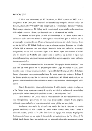 17




INTRODUÇÃO

          O início das transmissões de TV no estado do Piauí ocorreu em 1972, com a
inauguração da TV Clube, mas somente no ano de 1986 surge a segunda emissora local, a TV
Pioneira, atualmente TV Cidade Verde. Sempre com o posicionamento de uma TV feita no
Piauí para os piauienses, a TV Cidade Verde procura desde a sua criação produzir conteúdo
diferenciado e que seja voltado especificamente para os interesses do seu público.
          No decorrer de seus quase 25 anos de transmissões a TV Cidade Verde vem se
destacando como emissora através da realização de investimentos para a melhoria de sua
programação, conquistando um diferencial das demais emissoras do estado. Exemplo disso,
no ano de 2009, a TV Cidade Verde se tornou a primeira emissora do estado e a primeira
afiliada SBT a transmitir com sinal digital. Buscando ainda mais melhorias, a emissora
inaugurou no ano de 2010 o Auditório Digital Maria Amélia Tajra, uma estrutura de 600m²,
um dos maiores do Nordeste, com espaço para a realização de eventos e exposições,
possuindo camarins e acústica apropriada, além de todo o aparato necessário para a realização
de suas transmissões.
          O último investimento realizado pela emissora foi o projeto Cidade Verde na Copa,
que além de conter pautas em sua programação sobre a Copa do Mundo de 2010, conta
também com o envio de um correspondente, o repórter Herbert Henrique, à África do Sul para
fazer a cobertura do campeonato mundial, tanto dos jogos, quanto dos bastidores da Copa. E
foi durante a cobertura da Copa do Mundo de Futebol que a TV Cidade Verde realizou sua
primeira transmissão internacional via satélite ao vivo diretamente de Johanesburgo na África
do Sul.
          Através dos exemplos citados anteriormente e de vários outros, podemos concluir que
a TV Cidade Verde tem como proposta levar até o seu público, qualidade de transmissão e
programação, sempre com a preocupação de mostrar “a boa imagem do Piauí”.
          Dessa maneira, a TV Cidade Verde se consolidou como um meio de comunicação que
visa principalmente o pioneirismo em suas ações, conquistando a imagem de uma empresa
visionária no mercado televisivo, e comprometida com o público que a prestigia.
          Atualmente, o mercado das televisões no estado do Piauí é composto por quatro
grandes emissoras; são elas: Antena 10, Cidade Verde, Clube e Meio Norte. Dentre as
emissoras citadas, apenas a TV Clube não dispõe de espaço para inserção de programas
legitimamente locais em sua grade de transmissão, por determinação da TV Globo. A TV
Cidade Verde é entre elas, a que mais investe em tecnologia e inovação, além da proposta de
 