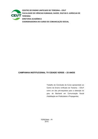 CENTRO DE ENSINO UNIFICADO DE TERESINA – CEUT
   FACULDADE DE CIÊNCIAS HUMANAS, SAÚDE, EXATAS E JURÍDICAS DE
   TERESINA
   DIRETORIA ACADÊMICA
   COORDENADORIA DO CURSO DE COMUNICAÇÃO SOCIAL




CAMPANHA INSTITUCIONAL TV CIDADE VERDE – 25 ANOS




                            Trabalho de Conclusão de Curso apresentado ao
                            Centro de Ensino Unificado de Teresina – CEUT
                            como um dos pré-requisitos para a obtenção do
                            grau   de   Bacharel   em   Comunicação      Social
                            (Habilitação em Publicidade e Propaganda).




                      TERESINA – PI
                          2010
 