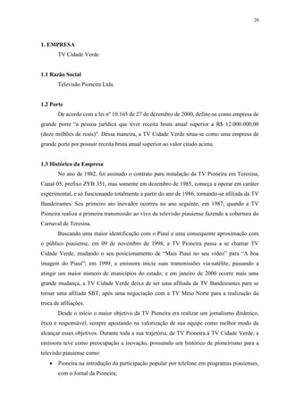 20




1. EMPRESA
       TV Cidade Verde


1.1 Razão Social
       Televisão Pioneira Ltda.


1.2 Porte
       De acordo com a lei nº 10.165 de 27 de dezembro de 2000, define-se como empresa de
grande porte “a pessoa jurídica que tiver receita bruta anual superior a R$ 12.000.000,00
(doze milhões de reais)". Dessa maneira, a TV Cidade Verde situa-se como uma empresa de
grande porte por possuir receita bruta anual superior ao valor citado acima.


1.3 Histórico da Empresa
       No ano de 1982, foi assinado o contrato para instalação da TV Pioneira em Teresina,
Canal 05, prefixo ZYB 351, mas somente em dezembro de 1985, começa a operar em caráter
experimental, e só funcionando totalmente a partir do ano de 1986, tornando-se afiliada da TV
Bandeirantes. Seu primeiro ato inovador ocorreu no ano seguinte, em 1987, quando a TV
Pioneira realiza a primeira transmissão ao vivo da televisão piauiense fazendo a cobertura do
Carnaval de Teresina.
       Buscando uma maior identificação com o Piauí e uma consequente aproximação com
o público piauiense, em 09 de novembro de 1998, a TV Pioneira passa a se chamar TV
Cidade Verde, mudando o seu posicionamento de “Mais Piauí no seu vídeo” para “A boa
imagem do Piauí”; em 1999, a emissora inicia suas transmissões via-satélite, passando a
atingir um maior número de municípios do estado; e em janeiro de 2000 ocorre mais uma
grande mudança, a TV Cidade Verde deixa de ser uma afiliada da TV Bandeirantes para se
tornar uma afiliada SBT, após uma negociação com a TV Meio Norte para a realização da
troca de afiliações.
       Desde o início o maior objetivo da TV Pioneira era realizar um jornalismo dinâmico,
ético e responsável, sempre apostando na valorização de sua equipe como melhor modo de
alcançar esses objetivos. Durante toda a sua trajetória, de TV Pioneira à TV Cidade Verde, a
emissora teve como preocupação a inovação, possuindo um histórico de pioneirismo para a
televisão piauiense como:
      Pioneira na introdução da participação popular por telefone em programas piauienses,
       com o Jornal da Pioneira;
 