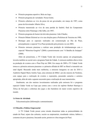 21




      Primeiro programa esportivo: Bola em Jogo;
      Primeiro programa de variedades: Nossa Gente;
      Primeira cobertura ao vivo da posse de um governador, em março de 1987, coma
       posse do Governador Alberto Silva;
      Primeira transmissão ao vivo de uma partida de futebol; final do Campeonato
       Piauiense entre Flamengo e 4de Julho, em 1987;
      Primeiro programa de humor da televisão piauiense: João Cláudio;
      Primeiro Debate Eleitoral ao vivo nas eleições para a Prefeitura de Teresina em 1988;
      Destaque para os especiais realizados em comemoração ao Dia do Piauí,
       principalmente o especial Viva Piauí produzido pela primeira vez em 2003;
      Primeira emissora piauiense a realizar uma produção de teledramaturgia com o
       especial “Motorista Gregório” (2004) e posteriormente com “A Batalha do Jenipapo”
       (2008).
       Além do pioneirismo, a TV Cidade Verde não investiu apenas em programação,
investiu também no social com o programa Natal da Cidade. A emissora também obteve êxito
na produção de eventos com o Piauí Pop em 2004. Em março de 2009 a TV Cidade Verde
torna-se a primeira emissora piauiense e a primeira afiliada do SBT no Brasil a transmitir em
sinal digital. Buscando ainda mais melhorias, a emissora inaugurou no ano de 2010 o
Auditório Digital Maria Amélia Tajra, uma estrutura de 600m², um dos maiores do Nordeste,
com espaço para a realização de eventos e exposições, possuindo camarins e acústica
apropriada, além de todo o aparato necessário para a realização de suas transmissões.
    Atualmente, um dos maiores investimentos realizados pela emissora foi o programa
especial Cidade Verde na Copa que contou com o envio do repórter Herbert Henrique à
África do Sul para a cobertura dos jogos e dos bastidores do maior evento esportivo do
mundo.


1.4 Setor de Atividade
    Telecomunicações (Informação e entretenimento)


1.5 Filosofia e Política Empresarial
       A TV Cidade Verde possui como missão disseminar todas as potencialidades do
estado do Piauí, sejam elas culturais, sociais ou empresariais, ressaltando valores, hábitos e
costumes do povo piauiense, buscando assim, promover a boa imagem do Piauí.
 
