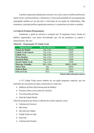 22




       A política empresarial adotada pela emissora visa à ética, tanto no âmbito profissional,
quanto moral, o profissionalismo, o dinamismo e a busca pela qualidade em sua programação;
empregando também em seu dia-a-dia a valorização de sua equipe de colaboradores. Mas
certamente, a principal política seguida pela emissora, é o pioneirismo em todos os sentidos.


1.6 Linha de Produtos (Programação)
       Atualmente, a grade da emissora é composta por 10 programas locais, focada em
públicos segmentados, com temas diversificados que vão do jornalismo ao esporte e
entretenimento. São eles:
Tabela 01 – Programação TV Cidade Verde
       PROGRAMAS                   DIA DA SEMANA                    HORÁRIOS
  Notícia da Manhã                    Seg. à Sex.                      07h00
  Cidade Verde Esporte                Seg. à Sex.                      10h45
  Cidade Viva                         Seg. à Sex.                      11h10
  Elvira Raulino                      Seg. à Sex.                      11h50
  Jornal do Piauí                     Seg. à Sex.                      12h00
  Jornal Cidade Verde                 Seg. à Sáb.                      19h00
  Piauí que Trabalha                  Sáb. e Dom.                  08h00 e 09h00
  Motor Mais                             Sáb.                          09h00
  Tudo de Bom                            Sáb.                          13h15
  Feito em Casa                          Dom.                          10h00
                                                             Tabela elaborada pelos autores


       A TV Cidade Verde possui também em sua grade programas especiais, que são
realizados em sua maioria em datas comemorativas, sendo eles:
      Mulheres do Piauí (Dia Internacional da Mulher)
      Teresina é Show (Aniversário de Teresina)
      Viva Piauí (Dia do Piauí)
      Natal da Cidade (Natal)
Além dos programas que fazem a cobertura de eventos especiais, como:
      Cobertura do Carnaval
      Miss Piauí
      São João das Cidades
      Cidade Verde na Copa
      Piauí Pop
      Cobertura das Eleições
 