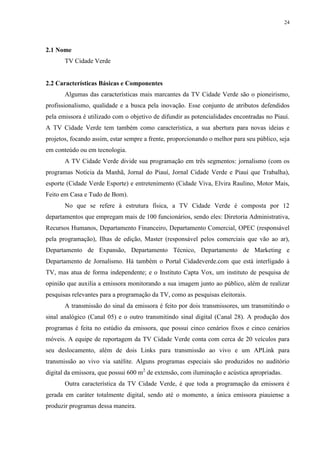24




2.1 Nome
       TV Cidade Verde


2.2 Características Básicas e Componentes
       Algumas das características mais marcantes da TV Cidade Verde são o pioneirismo,
profissionalismo, qualidade e a busca pela inovação. Esse conjunto de atributos defendidos
pela emissora é utilizado com o objetivo de difundir as potencialidades encontradas no Piauí.
A TV Cidade Verde tem também como característica, a sua abertura para novas ideias e
projetos, focando assim, estar sempre a frente, proporcionando o melhor para seu público, seja
em conteúdo ou em tecnologia.
       A TV Cidade Verde divide sua programação em três segmentos: jornalismo (com os
programas Notícia da Manhã, Jornal do Piauí, Jornal Cidade Verde e Piauí que Trabalha),
esporte (Cidade Verde Esporte) e entretenimento (Cidade Viva, Elvira Raulino, Motor Mais,
Feito em Casa e Tudo de Bom).
       No que se refere à estrutura física, a TV Cidade Verde é composta por 12
departamentos que empregam mais de 100 funcionários, sendo eles: Diretoria Administrativa,
Recursos Humanos, Departamento Financeiro, Departamento Comercial, OPEC (responsável
pela programação), Ilhas de edição, Master (responsável pelos comerciais que vão ao ar),
Departamento de Expansão, Departamento Técnico, Departamento de Marketing e
Departamento de Jornalismo. Há também o Portal Cidadeverde.com que está interligado à
TV, mas atua de forma independente; e o Instituto Capta Vox, um instituto de pesquisa de
opinião que auxilia a emissora monitorando a sua imagem junto ao público, além de realizar
pesquisas relevantes para a programação da TV, como as pesquisas eleitorais.
       A transmissão do sinal da emissora é feito por dois transmissores, um transmitindo o
sinal analógico (Canal 05) e o outro transmitindo sinal digital (Canal 28). A produção dos
programas é feita no estúdio da emissora, que possui cinco cenários fixos e cinco cenários
móveis. A equipe de reportagem da TV Cidade Verde conta com cerca de 20 veículos para
seu deslocamento, além de dois Links para transmissão ao vivo e um APLink para
transmissão ao vivo via satélite. Alguns programas especiais são produzidos no auditório
digital da emissora, que possui 600 m2 de extensão, com iluminação e acústica apropriadas.
       Outra característica da TV Cidade Verde, é que toda a programação da emissora é
gerada em caráter totalmente digital, sendo até o momento, a única emissora piauiense a
produzir programas dessa maneira.
 