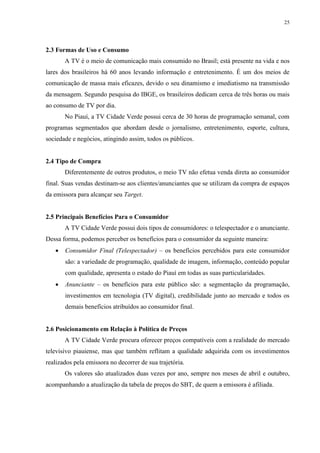 25




2.3 Formas de Uso e Consumo
       A TV é o meio de comunicação mais consumido no Brasil; está presente na vida e nos
lares dos brasileiros há 60 anos levando informação e entretenimento. É um dos meios de
comunicação de massa mais eficazes, devido o seu dinamismo e imediatismo na transmissão
da mensagem. Segundo pesquisa do IBGE, os brasileiros dedicam cerca de três horas ou mais
ao consumo de TV por dia.
       No Piauí, a TV Cidade Verde possui cerca de 30 horas de programação semanal, com
programas segmentados que abordam desde o jornalismo, entretenimento, esporte, cultura,
sociedade e negócios, atingindo assim, todos os públicos.


2.4 Tipo de Compra
       Diferentemente de outros produtos, o meio TV não efetua venda direta ao consumidor
final. Suas vendas destinam-se aos clientes/anunciantes que se utilizam da compra de espaços
da emissora para alcançar seu Target.


2.5 Principais Benefícios Para o Consumidor
       A TV Cidade Verde possui dois tipos de consumidores: o telespectador e o anunciante.
Dessa forma, podemos perceber os benefícios para o consumidor da seguinte maneira:
      Consumidor Final (Telespectador) – os benefícios percebidos para este consumidor
       são: a variedade de programação, qualidade de imagem, informação, conteúdo popular
       com qualidade, apresenta o estado do Piauí em todas as suas particularidades.
      Anunciante – os benefícios para este público são: a segmentação da programação,
       investimentos em tecnologia (TV digital), credibilidade junto ao mercado e todos os
       demais benefícios atribuídos ao consumidor final.


2.6 Posicionamento em Relação à Política de Preços
       A TV Cidade Verde procura oferecer preços compatíveis com a realidade do mercado
televisivo piauiense, mas que também reflitam a qualidade adquirida com os investimentos
realizados pela emissora no decorrer de sua trajetória.
       Os valores são atualizados duas vezes por ano, sempre nos meses de abril e outubro,
acompanhando a atualização da tabela de preços do SBT, de quem a emissora é afiliada.
 