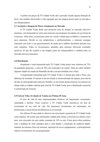 26




       A política de preços da TV Cidade Verde não é pensada visando apenas obtenção de
lucro, mas também observando o valor agregado que sua imagem possui junto ao mercado e
aos telespectadores.
2.7 Aceitação e Imagem da Marca Atualmente no Mercado
       A TV Cidade Verde desde seus primeiros anos de atuação no mercado televisivo
piauiense, vem destacando-se como uma emissora com propostas inovadoras em sua forma de
comunicar. Além disso, se posiciona como um veículo voltado para os hábitos e costumes do
povo piauiense. Devido ao seu compromisso e profissionalismo, a emissora consegue
transmitir com êxito o seu posicionamento, de modo que o público facilmente percebe suas
reais intenções. Todos os investimentos aplicados pela emissora obtiveram resultados
positivos, no que diz respeito a sua imagem junto aos telespectadores e também junto ao
mercado televisivo piauiense.


2.8 Distribuição
       Atualmente o sinal transmitido pela TV Cidade Verde possui uma cobertura de 75%
da população piauiense, e cerca de 50% dos municípios do estado. Além de cobrir também
algumas cidades do estado do Maranhão devido à sua proximidade com o Piauí.
       A programação transmitida pela TV Cidade Verde é a mesma para todo o Piauí, sem
diferença de conteúdo. O mesmo se dá em relação à comercialização de espaços, pois não há
divisão no sinal gerado pela emissora. Portanto, se um cliente deseja anunciar, seu anúncio irá
atingir todas as cidades cobertas pelo sinal da TV Cidade Verde, pois a distribuição comercial
é centralizada em Teresina.


2.9 Ciclo de Vida e Evolução de Vendas nos Últimos 05 Anos
       O clico de vida de uma empresa/produto divide-se em lançamento, crescimento,
maturidade e declínio. Neste contexto, a TV Cidade Verde encontra-se em fase de
crescimento de seu ciclo de vida. Por apresentar investimento em tecnologias, em
profissionais e outras formas de diferenciar-se no mercado.
       Nos últimos 05 anos pôde-se observar um crescimento constante da TV Cidade Verde
como empresa. De acordo com informações cedidas pelo cliente, a emissora nos últimos cinco
anos vem crescendo em uma média constante de 10% ao ano. Como prova disso podemos
citar a mudança do sinal analógico para o sinal digital, a construção do auditório digital,
aumento da estrutura física da emissora, aquisição de novos equipamentos, e principalmente
maiores investimentos em sua programação.
 