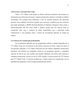 27




2.10 Serviços e Garantias Pós-Venda
       Tanto a TV Cidade Verde quanto as demais emissoras piauienses não possuem as
ferramentas necessárias para mensurar o impacto gerado pelos anúncios veiculados ao público
consumidor. Um exemplo dessa deficiência é fato do mercado piauiense não apresentar
interesse, nem condições favoráveis (capital), para mensurar a audiência de suas emissoras
pelo órgão apropriado, o IBOPE (Instituto Brasileiro de Opinião e Pesquisa). Desse modo, o
cliente/anunciante não tem como medir o impacto gerado pelo seu anúncio junto ao
consumidor final, pois a ausência de dados impossibilita que o anunciante tenha
conhecimento e reais garantias sobre o retorno do investimento aplicado na compra de
espaços.


2.11 Esforços de Comunicação já Realizados
       Os investimentos aplicados em sua programação refletem a grande disposição que a
TV Cidade Verde tem em destacar-se das demais emissoras do Piauí. Apesar de todos os
investimentos aplicados, a TV Cidade Verde peca por não realizar campanhas institucionais
periódicas. Seu histórico de campanhas resume-se aos programas especiais e campanhas
especiais de fim de ano, que recebem uma atenção redobrada. Sua última ação referente à
campanha institucional, ocorreu no ano de 1999, quando a emissora passou de TV Pioneira
para TV Cidade Verde. A emissora acredita que o melhor esforço de comunicação, está na
qualidade dos programas e na boa imagem produzida pela mesma.
 