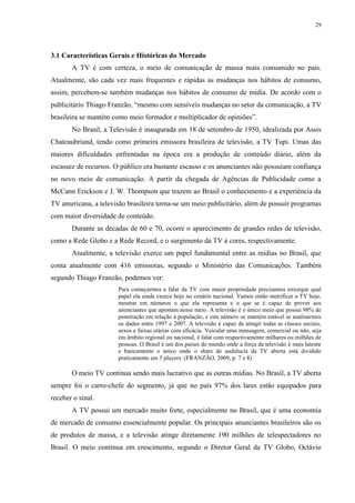 29




3.1 Características Gerais e Históricas do Mercado
       A TV é com certeza, o meio de comunicação de massa mais consumido no país.
Atualmente, são cada vez mais frequentes e rápidas as mudanças nos hábitos de consumo,
assim, percebem-se também mudanças nos hábitos de consumo de mídia. De acordo com o
publicitário Thiago Franzão, “mesmo com sensíveis mudanças no setor da comunicação, a TV
brasileira se mantém como meio formador e multiplicador de opiniões”.
       No Brasil, a Televisão é inaugurada em 18 de setembro de 1950, idealizada por Assis
Chateaubriand, tendo como primeira emissora brasileira de televisão, a TV Tupi. Umas das
maiores dificuldades enfrentadas na época era a produção de conteúdo diário, além da
escassez de recursos. O público era bastante escasso e os anunciantes não possuíam confiança
no novo meio de comunicação. A partir da chegada de Agências de Publicidade como a
McCann Erickson e J. W. Thompson que trazem ao Brasil o conhecimento e a experiência da
TV americana, a televisão brasileira torna-se um meio publicitário, além de possuir programas
com maior diversidade de conteúdo.
       Durante as décadas de 60 e 70, ocorre o aparecimento de grandes redes de televisão,
como a Rede Globo e a Rede Record, e o surgimento da TV à cores, respectivamente.
       Atualmente, a televisão exerce um papel fundamental entre as mídias no Brasil, que
conta atualmente com 416 emissoras, segundo o Ministério das Comunicações. Também
segundo Thiago Franzão, podemos ver:
                       Para começarmos a falar da TV com maior propriedade precisamos enxergar qual
                       papel ela ainda exerce hoje no cenário nacional. Vamos então metrificar a TV hoje,
                       mostrar em números o que ela representa e o que se é capaz de prover aos
                       anunciantes que apostam nesse meio. A televisão é o único meio que possui 98% de
                       penetração em relação à população, e este número se mantém estável se analisarmos
                       os dados entre 1997 e 2007. A televisão é capaz de atingir todas as classes sociais,
                       sexos e faixas etárias com eficácia. Veicular uma mensagem, comercial ou não, seja
                       em âmbito regional ou nacional, é falar com respectivamente milhares ou milhões de
                       pessoas. O Brasil é um dos países do mundo onde a força da televisão é mais latente
                       e basicamente o único onde o share de audiência da TV aberta está dividido
                       praticamente em 5 players. (FRANZÃO, 2009, p. 7 e 8).

       O meio TV continua sendo mais lucrativo que as outras mídias. No Brasil, a TV aberta
sempre foi o carro-chefe do segmento, já que no país 97% dos lares estão equipados para
receber o sinal.
       A TV possui um mercado muito forte, especialmente no Brasil, que é uma economia
de mercado de consumo essencialmente popular. Os principais anunciantes brasileiros são os
de produtos de massa, e a televisão atinge diretamente 190 milhões de telespectadores no
Brasil. O meio continua em crescimento, segundo o Diretor Geral da TV Globo, Octávio
 