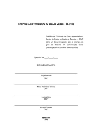 CAMPANHA INSTITUCIONAL TV CIDADE VERDE – 25 ANOS




                                     Trabalho de Conclusão de Curso apresentado ao
                                     Centro de Ensino Unificado de Teresina – CEUT
                                     como um dos pré-requisitos para a obtenção do
                                     grau     de   Bacharel   em   Comunicação    Social
                                     (Habilitação em Publicidade e Propaganda).




                     Aprovada em ____/_____/_____



                         BANCA EXAMINADORA



_____________________________________________________________________
                             Polyanna Galli
                                  CEUT


______________________________________________________________________
                         Maria Helena de Oliveira
                                 CEUT


______________________________________________________________________
                               Lucíola Reis
                                  CEUT


______________________________________________________________________
                             Ricardo Vernieri
                                  CEUT




                               TERESINA
                                 2010
 