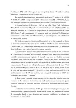 30




Florisbal, em 2008 a televisão respondia por uma participação de 37% no bolo total de
plataformas, e estima-se que em 2012 atingirá 41%.
       De acordo Projeto Intermeios, o faturamento bruto do meio TV em janeiro de 2009 foi
de R$ 745.401.825,54, e em janeiro de 2010 o faturamento foi de R$ 1.011.031.775,92, ou
seja, houve um aumento de 35% no faturamento bruto do meio TV no período de um ano.
       O Sistema Brasileiro de Televisão – SBT, do qual a TV Cidade Verde é afiliada no
Piauí, disputa atualmente o 2º lugar de audiência nacional, com uma cobertura de 98% dos
domicílios brasileiros, ou 182 milhões de telespectadores, de acordo com o relatório do Grupo
Silvio Santos. A rede é composta por 107 emissoras, sendo oito próprias e 99 afiliadas, que
retransmitem o sinal do SBT para 4.816municípios, o que corresponde a uma cobertura de
97% do território nacional.
       No Nordeste, onde a televisão chegou 10 anos depois de ter sido inaugurada no Brasil,
as emissoras de televisão são, quase em sua totalidade, afiliadas de Redes nacionais como
Globo, Record, SBT e Bandeirantes, desse modo a grade de programação das TVs nordestinas
são divididas entre as produções locais e os programas nacionais.
       Apesar de ser um mercado menor em comparação com o Sudeste do país, o mercado
de TV no Nordeste é composto por 78 emissoras, segundo o Mídia Dados, com programas de
conteúdo predominantemente regional. O mercado televisivo no Nordeste encontra
atualmente, certa dificuldade no que diz respeito à mão-de-obra para o audiovisual, no
entanto, assim como no mercado nacional, o mercado de TV no Nordeste também se encontra
em crescimento. De acordo com o Projeto Intermeios, o faturamento bruto do meio TV no
mês de janeiro de 2009 para a região foi de R$ 105.165.795,51, e já no mesmo período no ano
de 2010, esse faturamento alcançou R$ 131.765.195,52, o que revela um aumento de 25,29%
no faturamento bruto de TV no Nordeste, que corresponde atualmente a 13,03% do
faturamento bruto do meio TV nacional.
       O Piauí possui o segundo menor mercado televisivo da região Nordeste com seis
emissoras de TV, estando a frente apenas do estado de Sergipe, que conta com quatro
emissoras, sendo que as emissoras piauienses encontram-se situadas na capital do estado,
Teresina.
       Atualmente, das seis emissoras de TV que atuam no mercado piauiense, duas são
emissoras estatais, e quatro são de capital privado. Destas últimas, três já aderiram ao formato
de transmissão digital, o que demonstra um aumento significativo no número de
investimentos no mercado local.
 