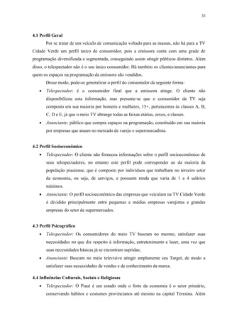 33




4.1 Perfil Geral
       Por se tratar de um veículo de comunicação voltado para as massas, não há para a TV
Cidade Verde um perfil único de consumidor, pois a emissora conta com uma grade de
programação diversificada e segmentada, conseguindo assim atingir públicos distintos. Além
disso, o telespectador não é o seu único consumidor. Há também os clientes/anunciantes para
quem os espaços na programação da emissora são vendidos.
       Desse modo, pode-se generalizar o perfil do consumidor da seguinte forma:
      Telespectador: é o consumidor final que a emissora atinge. O cliente não
       disponibilizou esta informação, mas presume-se que o consumidor da TV seja
       composto em sua maioria por homens e mulheres, 15+, pertencentes às classes A, B,
       C, D e E, já que o meio TV abrange todas as faixas etárias, sexos, e classes.
      Anunciante: público que compra espaços na programação, constituído em sua maioria
       por empresas que atuam no mercado de varejo e supermercadista.


4.2 Perfil Socioeconômico
      Telespectador: O cliente não forneceu informações sobre o perfil socioeconômico de
       seus telespectadores, no entanto este perfil pode corresponder ao da maioria da
       população piauiense, que é composto por indivíduos que trabalham no terceiro setor
       da economia, ou seja, de serviços, e possuem renda que varia de 1 a 4 salários
       mínimos.
      Anunciante: O perfil socioeconômico das empresas que veiculam na TV Cidade Verde
       é dividido principalmente entre pequenas e médias empresas varejistas e grandes
       empresas do setor de supermercados.


4.3 Perfil Psicográfico
      Telespectador: Os consumidores do meio TV buscam no mesmo, satisfazer suas
       necessidades no que diz respeito à informação, entretenimento e lazer, uma vez que
       suas necessidades básicas já se encontram supridas;
      Anunciante: Buscam no meio televisivo atingir amplamente seu Target, de modo a
       satisfazer suas necessidades de vendas e de conhecimento da marca.

4.4 Influências Culturais, Sociais e Religiosas
      Telespectador: O Piauí é um estado onde o forte da economia é o setor primário,
       conservando hábitos e costumes provincianos até mesmo na capital Teresina. Além
 