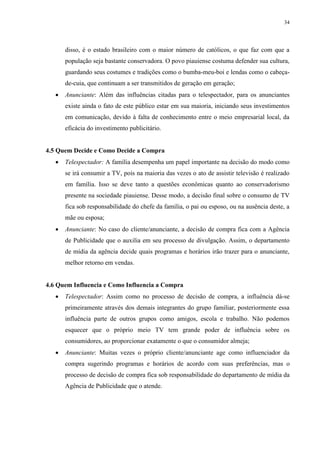 34




       disso, é o estado brasileiro com o maior número de católicos, o que faz com que a
       população seja bastante conservadora. O povo piauiense costuma defender sua cultura,
       guardando seus costumes e tradições como o bumba-meu-boi e lendas como o cabeça-
       de-cuia, que continuam a ser transmitidos de geração em geração;
      Anunciante: Além das influências citadas para o telespectador, para os anunciantes
       existe ainda o fato de este público estar em sua maioria, iniciando seus investimentos
       em comunicação, devido à falta de conhecimento entre o meio empresarial local, da
       eficácia do investimento publicitário.


4.5 Quem Decide e Como Decide a Compra
      Telespectador: A família desempenha um papel importante na decisão do modo como
       se irá consumir a TV, pois na maioria das vezes o ato de assistir televisão é realizado
       em família. Isso se deve tanto a questões econômicas quanto ao conservadorismo
       presente na sociedade piauiense. Desse modo, a decisão final sobre o consumo de TV
       fica sob responsabilidade do chefe da família, o pai ou esposo, ou na ausência deste, a
       mãe ou esposa;
      Anunciante: No caso do cliente/anunciante, a decisão de compra fica com a Agência
       de Publicidade que o auxilia em seu processo de divulgação. Assim, o departamento
       de mídia da agência decide quais programas e horários irão trazer para o anunciante,
       melhor retorno em vendas.


4.6 Quem Influencia e Como Influencia a Compra
      Telespectador: Assim como no processo de decisão de compra, a influência dá-se
       primeiramente através dos demais integrantes do grupo familiar, posteriormente essa
       influência parte de outros grupos como amigos, escola e trabalho. Não podemos
       esquecer que o próprio meio TV tem grande poder de influência sobre os
       consumidores, ao proporcionar exatamente o que o consumidor almeja;
      Anunciante: Muitas vezes o próprio cliente/anunciante age como influenciador da
       compra sugerindo programas e horários de acordo com suas preferências, mas o
       processo de decisão de compra fica sob responsabilidade do departamento de mídia da
       Agência de Publicidade que o atende.
 