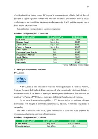 39




televisivo brasileiro. Assim, tanto a TV Antena 10, como as demais afiliadas da Rede Record
passaram a seguir o padrão adotado pela emissora, investindo em estrutura física e novos
profissionais, o que possibilitou à emissora, produzir cerca de 10 a 15 matérias mensais para a
Rede Record e Record News.
   Sua grade atual é composta pelos seguintes programas:

Tabela 04 – Programação TV Antena 10
         PROGRAMAS                       DIA DA SEMANA             HORÁRIOS
  Fala Piauí                                Seg. à Sex.               07h15
  Balanço Geral                             Seg. à Sex.               11h45
  Antena News                               Seg. à Sex.               13h50
  Conversa Franca                           Seg. à Sex.               19h15
  100% Forró                                   Sáb.                   10h00
  Programa Mara Beatriz                        Sáb.                   10h45
  Programa do Mariano                          Sáb.                   11h30
  Saúde Mulher                                Dom.                    09h00
  Esporte 10                                  Dom.                    09h30
  Informecial                                 Dom.                    10h45
                                                        Tabela elaborada pelos autores

5.2 Principais Concorrentes Indiretos
TV Antares




       A TV Antares é uma emissora de televisão pública pertencente à Fundação Antares,
órgão do Governo do Estado do Piauí, responsável pela comunicação pública do Estado, e
atualmente afiliada à TV Brasil. A Fundação Antares possui ainda outras duas afiliadas no
estado, a TV Picos e a TV Delta, nos municípios de Picos e Parnaíba, respectivamente.
       Por se tratar de uma emissora pública, a TV Antares acabou por enfrentar diversas
dificuldades com relação à concessão, retransmissão, descaso, e inúmeras suspensões e
escândalos.
   Em 2006 a emissora volta ao ar, agora reestruturada e com uma nova proposta de
programação, atualmente composta pelos programas:
Tabela 05 – Programação TV Antares
        PROGRAMAS                    DIA DA SEMANA                  HORÁRIOS
  Canal Verde                           Seg. à Sex.                 12h00 e 14h15
  Esporte Antares                       Seg. à Sex.                    12h15
 