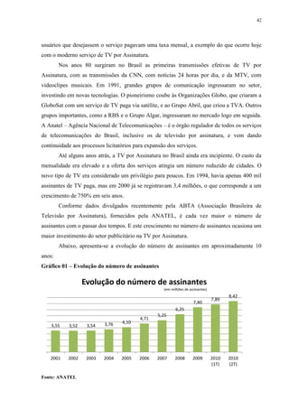 42




usuários que desejassem o serviço pagavam uma taxa mensal, a exemplo do que ocorre hoje
com o moderno serviço de TV por Assinatura.
        Nos anos 80 surgiram no Brasil as primeiras transmissões efetivas de TV por
Assinatura, com as transmissões da CNN, com notícias 24 horas por dia, e da MTV, com
videoclipes musicais. Em 1991, grandes grupos de comunicação ingressaram no setor,
investindo em novas tecnologias. O pioneirismo coube às Organizações Globo, que criaram a
GloboSat com um serviço de TV paga via satélite, e ao Grupo Abril, que criou a TVA. Outros
grupos importantes, como a RBS e o Grupo Algar, ingressaram no mercado logo em seguida.
A Anatel – Agência Nacional de Telecomunicações – é o órgão regulador de todos os serviços
de telecomunicações do Brasil, inclusive os de televisão por assinatura, e vem dando
continuidade aos processos licitatórios para expansão dos serviços.
        Até alguns anos atrás, a TV por Assinatura no Brasil ainda era incipiente. O custo da
mensalidade era elevado e a oferta dos serviços atingia um número reduzido de cidades. O
novo tipo de TV era considerado um privilégio para poucos. Em 1994, havia apenas 400 mil
assinantes de TV paga, mas em 2000 já se registravam 3,4 milhões, o que corresponde a um
crescimento de 750% em seis anos.
        Conforme dados divulgados recentemente pela ABTA (Associação Brasileira de
Televisão por Assinatura), fornecidos pela ANATEL, é cada vez maior o número de
assinantes com o passar dos tempos. E este crescimento no número de assinantes ocasiona um
maior investimento do setor publicitário na TV por Assinatura.
        Abaixo, apresenta-se a evolução do número de assinantes em aproximadamente 10
anos:
Gráfico 01 – Evolução do número de assinantes

                   Evolução do número de assinantes
                                                    (em milhões de assinantes)
                                                                                        8,42
                                                                                 7,89
                                                                     7,40
                                                          6,25
                                                  5,25
                                          4,71
                           3,76   4,10
    3,55    3,52    3,54




   2001     2002    2003   2004   2005    2006   2007     2008       2009        2010   2010
                                                                                 (1T)   (2T)

Fonte: ANATEL
 