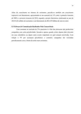 43




Além do crescimento no número de assinantes, percebe-se também um crescimento
expressivo em faturamento, apresentando-se um aumento de 11% entre o primeiro trimestre
de 2009 e o primeiro trimestre de 2010, segundo o projeto Intermeios; totalizando no ano de
2010 8,42 milhões de assinantes e um faturamento de R$ 2,93 bilhões de reais no setor.


5.3 Esforços de Comunicação Realizados Pela Concorrência
       Uma constante no mercado de TVs piauiense é o fato das emissoras não produzirem
campanhas com certa periodicidade, fazendo-a apenas quando existe alguma data relevante
em seus calendários ou algum outro evento importante no qual estejam envolvidas. Com
relação à TV por assinatura percebemos o contrário; campanhas são veiculadas
periodicamente com o intuito de atrair mais assinantes.
 