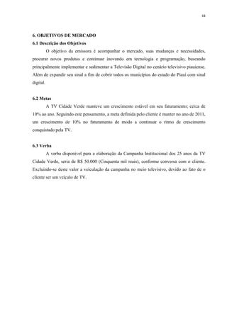 44




6. OBJETIVOS DE MERCADO
6.1 Descrição dos Objetivos
           O objetivo da emissora é acompanhar o mercado, suas mudanças e necessidades,
procurar novos produtos e continuar inovando em tecnologia e programação, buscando
principalmente implementar e sedimentar a Televisão Digital no cenário televisivo piauiense.
Além de expandir seu sinal a fim de cobrir todos os municípios do estado do Piauí com sinal
digital.


6.2 Metas
           A TV Cidade Verde manteve um crescimento estável em seu faturamento; cerca de
10% ao ano. Seguindo este pensamento, a meta definida pelo cliente é manter no ano de 2011,
um crescimento de 10% no faturamento de modo a continuar o ritmo de crescimento
conquistado pela TV.


6.3 Verba
           A verba disponível para a elaboração da Campanha Institucional dos 25 anos da TV
Cidade Verde, seria de R$ 50.000 (Cinquenta mil reais), conforme conversa com o cliente.
Excluindo-se deste valor a veiculação da campanha no meio televisivo, devido ao fato de o
cliente ser um veículo de TV.
 