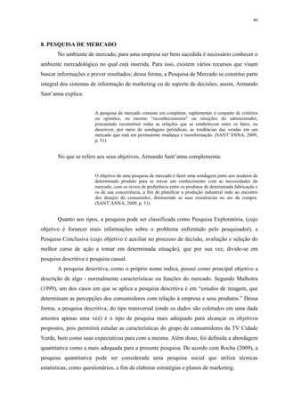 46




8. PESQUISA DE MERCADO
       No ambiente de mercado, para uma empresa ser bem sucedida é necessário conhecer o
ambiente mercadológico no qual está inserida. Para isso, existem vários recursos que visam
buscar informações e prever resultados; dessa forma, a Pesquisa de Mercado se constitui parte
integral dos sistemas de informação de marketing ou de suporte de decisões; assim, Armando
Sant’anna explica:


                        A pesquisa de mercado consiste em completar, suplementar o conjunto de critérios
                        ou opiniões, ou mesmo “reconhecimentos” ou intuições do administrador,
                        procurando reconstituir todas as relações que se estabelecem entre os fatos, ou
                        descrever, por meio de sondagens periódicas, as tendências das vendas em um
                        mercado que está em permanente mudança e transformação. (SANT’ANNA, 2009,
                        p. 51)


       No que se refere aos seus objetivos, Armando Sant’anna complementa:


                        O objetivo de uma pesquisa de mercado é fazer uma sondagem junto aos usuários de
                        determinado produto para se travar um conhecimento com as necessidades do
                        mercado, com os níveis de preferência entre os produtos de determinada fabricação e
                        os de sua concorrência, a fim de planificar a produção industrial indo ao encontro
                        dos desejos do consumidor, diminuindo as suas resistências no ato da compra.
                        (SANT’ANNA, 2009, p. 51)


       Quanto aos tipos, a pesquisa pode ser classificada como Pesquisa Exploratória, (cujo
objetivo é fornecer mais informações sobre o problema enfrentado pelo pesquisador), e
Pesquisa Conclusiva (cujo objetivo é auxiliar no processo de decisão, avaliação e seleção do
melhor curso de ação a tomar em determinada situação), que por sua vez, divide-se em
pesquisa descritiva e pesquisa causal.
       A pesquisa descritiva, como o próprio nome indica, possui como principal objetivo a
descrição de algo - normalmente características ou funções do mercado. Segundo Malhotra
(1999), um dos casos em que se aplica a pesquisa descritiva é em “estudos de imagem, que
determinam as percepções dos consumidores com relação à empresa e seus produtos.” Dessa
forma, a pesquisa descritiva, do tipo transversal (onde os dados são coletados em uma dada
amostra apenas uma vez) é o tipo de pesquisa mais adequado para alcançar os objetivos
propostos, pois permitirá estudar as características do grupo de consumidores da TV Cidade
Verde, bem como suas expectativas para com a mesma. Além disso, foi definida a abordagem
quantitativa como a mais adequada para a presente pesquisa. De acordo com Rocha (2009), a
pesquisa quantitativa pode ser considerada uma pesquisa social que utiliza técnicas
estatísticas, como questionários, a fim de elaborar estratégias e planos de marketing.
 
