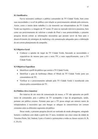 47




8.1 Justificativa
       Faz-se necessário conhecer o público consumidor da TV Cidade Verde, bem como
suas necessidades e recall do público com relação ao posicionamento adotado pela emissora.
Assim, como o intuito deste trabalho é o de transmitir aos telespectadores da TV Cidade
Verde sua trajetória e a imagem da TV nestes 25 anos no mercado televisivo piauiense, bem
como seu posicionamento de valorizar o estado do Piauí e suas potencialidades, a presente
pesquisa deverá coletar as informações necessárias que possam servir de base para o
desenvolvimento de estratégias de marketing e de comunicação adequadas para a elaboração
de um correto planejamento de campanha.


8.2 Objetivo Geral
      Conhecer a opinião do target da TV Cidade Verde, buscando as necessidades e
       expectativas do mesmo para com o meio TV, e mais especificamente, com a TV
       Cidade Verde.


8.3 Objetivos Específicos
      Identificar o perfil do público que assiste a TV Cidade Verde;
      Identificar o grau de lembrança (Share of Mind) da TV Cidade Verde junto aos
       consumidores de TV;
      Verificar se o posicionamento adotado pela TV Cidade Verde é reconhecido com
       clareza pelos consumidores de TV.


8.4 Público-Alvo (Amostra)
       Por tratar-se de um meio de comunicação de massa, a TV não apresenta um perfil
único de consumidor, pois o público de TV acompanha o tipo de programação, sendo,
portanto um público extenso. Portanto para que a TV possa atingir um número maior de
telespectadores é necessário que esta busque se adequar às características em comum
existentes entre os diferentes segmentos de público.
       Desse modo, a presente pesquisa deverá ser realizada de modo abrangente, atingindo
homens e mulheres com idade a partir dos 15 anos, residentes nas cinco zonas da cidade de
Teresina (Norte, Sul, Sudeste, Leste e Centro) e pertencentes a todas as classes sociais (A, B,
C, D e E).
 