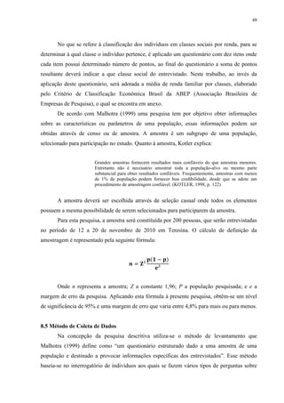 48




       No que se refere à classificação dos indivíduos em classes sociais por renda, para se
determinar à qual classe o indivíduo pertence, é aplicado um questionário com dez itens onde
cada item possui determinado número de pontos, ao final do questionário a soma de pontos
resultante deverá indicar a que classe social do entrevistado. Neste trabalho, ao invés da
aplicação deste questionário, será adotada a média de renda familiar por classes, elaborado
pelo Critério de Classificação Econômica Brasil da ABEP (Associação Brasileira de
Empresas de Pesquisa), o qual se encontra em anexo.
       De acordo com Malhotra (1999) uma pesquisa tem por objetivo obter informações
sobre as características ou parâmetros de uma população, essas informações podem ser
obtidas através de censo ou de amostra. A amostra é um subgrupo de uma população,
selecionado para participação no estudo. Quanto à amostra, Kotler explica:


                       Grandes amostras fornecem resultados mais confiáveis do que amostras menores.
                       Entretanto não é necessário amostrar toda a população-alvo ou mesmo parte
                       substancial para obter resultados confiáveis. Frequentemente, amostras com menos
                       de 1% da população podem fornecer boa credibilidade, desde que se adote um
                       procedimento de amostragem confiável. (KOTLER, 1998, p. 122)


       A amostra deverá ser escolhida através de seleção casual onde todos os elementos
possuem a mesma possibilidade de serem selecionados para participarem da amostra.
       Para esta pesquisa, a amostra será constituída por 200 pessoas, que serão entrevistadas
no período de 12 a 20 de novembro de 2010 em Teresina. O cálculo de definição da
amostragem é representado pela seguinte fórmula:




       Onde n representa a amostra; Z a constante 1,96; P a população pesquisada; e e a
margem de erro da pesquisa. Aplicando esta fórmula à presente pesquisa, obtêm-se um nível
de significância de 95% e uma margem de erro que varia entre 4,8% para mais ou para menos.


8.5 Método de Coleta de Dados
       Na concepção da pesquisa descritiva utiliza-se o método de levantamento que
Malhotra (1999) define como “um questionário estruturado dado a uma amostra de uma
população e destinado a provocar informações específicas dos entrevistados”. Esse método
baseia-se no interrogatório de indivíduos aos quais se fazem vários tipos de perguntas sobre
 