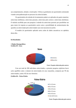 49




seu comportamento, atitudes e motivações. Utiliza-se geralmente um questionário estruturado
visando certa padronização no processo de coleta de dados.
       Os questionários do método de levantamento podem ser aplicados de quatro maneiras:
entrevistas telefônicas, entrevistas pessoais, entrevistas pelo correio e entrevistas eletrônicas.
O método escolhido para esta pesquisa é método de entrevistas pessoais por possibilitar um
grau maior de resposta ao questionário assim como a possibilidade de esclarecimento das
questões ao entrevistado pelo entrevistador caso este necessite de auxílio.
       O modelo de questionário aplicado nesta coleta de dados encontra-se no apêndice
desta obra.



8.6 Resultados

1 Dados Demográficos
Gráfico 03 - Sexo

                                             Sexo

                             49%
                                                    51%
                                                                     Feminino
                                                                     Masculino



                                                            Fonte: Pesquisa elaborada pelos autores

       Com um total de 200 indivíduos entrevistados, a presente pesquisa explicitou haver
certo equilíbrio entre o número de entrevistados do sexo masculino, composto por 98 dos
entrevistados, contra 102 do sexo feminino.
Gráfico 04 – Faixa Etária

                                        Faixa Etária
                                  3,5% 0%
                            7%
                                                                15 a 25 anos
                            12%                                 26 a 35 anos
                                                                36 a 45 anos
                        19,5%                     58%
                                                                46 a 55 anos
                                                                56 a 65 anos
                                                                mais de 65 anos

                                                                Fonte: Pesquisa elaborada pelos autores
 