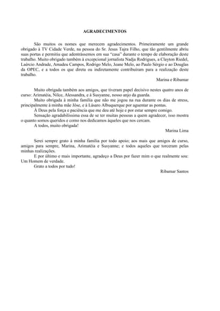 AGRADECIMENTOS

       São muitos os nomes que merecem agradecimentos. Primeiramente um grande
obrigado à TV Cidade Verde, na pessoa do Sr. Jesus Tajra Filho, que tão gentilmente abriu
suas portas e permitiu que adentrássemos em sua “casa” durante o tempo de elaboração deste
trabalho. Muito obrigado também à excepcional jornalista Nadja Rodrigues, a Clayton Riedel,
Laércio Andrade, Amadeu Campos, Rodrigo Melo, Jeane Melo, ao Paulo Sérgio e ao Douglas
da OPEC, e a todos os que direta ou indiretamente contribuíram para a realização deste
trabalho.
                                                                         Marina e Ribamar

       Muito obrigada também aos amigos, que tiveram papel decisivo nestes quatro anos de
curso: Arimatéia, Nilce, Alessandra, e à Susyanne, nosso anjo da guarda.
       Muito obrigada à minha família que não me jogou na rua durante os dias de stress,
principalmente à minha mãe Jôse, e à Lásaro Albuquerque por aguentar as pontas.
       À Deus pela força e paciência que me deu até hoje e por estar sempre comigo.
       Sensação agradabilíssima essa de se ter muitas pessoas a quem agradecer, isso mostra
o quanto somos queridos e como nos dedicamos àqueles que nos cercam.
       A todos, muito obrigada!
                                                                               Marina Lima

      Serei sempre grato à minha família por todo apoio; aos mais que amigos de curso,
amigos para sempre, Marina, Arimatéia e Susyanne; e todos aqueles que torceram pelas
minhas realizações.
      E por último e mais importante, agradeço a Deus por fazer mim o que realmente sou:
Um Homem de verdade.
      Grato a todos por tudo!
                                                                         Ribamar Santos
 