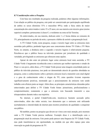 64




8.7 Considerações sobre a Pesquisa
       Com base nos resultados da pesquisa realizada, podemos obter algumas informações.
Com relação ao público da pesquisa, este pode ser caracterizado por participação equilibrada
de ambos os sexos (feminino 51% e masculino 49%); onde a faixa etária de maior
concentração dos entrevistados é entre 15 a 25 anos; em sua maioria com terceiro grau (ensino
superior) completo; pertencentes à classe C; e residentes na zona sul de Teresina.
       Os entrevistados, em sua maioria, dedicam entre 1 a 2 horas diárias ao consumo de
TV, principalmente no período da noite, e possuem o hábito de assistir a programação local.
       A TV Cidade Verde, nesta pesquisa, ocupa o terceiro lugar entre as emissoras mais
assistidas pelo público, perdendo lugar para suas concorrentes diretas TV Clube e TV Meio
Norte, no entanto, a distância entre o segundo e terceiro lugares é relativamente pequena.
Percebeu-se que o público busca na televisão piauiense por jornalismo de qualidade e
variedade, privilegiando as emissoras que oferecem estas opções.
       Apesar de não estar em primeiro lugar como emissora local mais assistida, a TV
Cidade Verde é largamente reconhecida como a emissora que melhor representa o estado do
Piauí e o seu povo, além disso, a TV Cidade Verde possui uma imagem consolidada junto ao
público de televisão piauiense, isso pode ser demonstrado através de questões abordadas na
pesquisa, como o conhecimento sobre a primeira emissora local a transmitir com sinal digital
e o grau de conhecimento sobre o slogan da TV; estas questões tiveram respostas
significativamente positivas, mostrando que o posicionamento da emissora vem sendo
trabalho com eficácia junto ao target. Além disso, as principais características elencadas pelos
entrevistados para definir a TV Cidade Verde foram: pioneirismo, profissionalismo e
comprometimento; exatamente o que a emissora vem buscando transmitir a seus
telespectadores durante toda a sua trajetória.
       Na internet, o portal CidadeVerde.com, mostrou-se bastante acessado pelos
entrevistados, além das redes sociais; isso demonstra que a emissora está utilizando
acertadamente a interatividade da internet para mostrar jornalismo de qualidade e conquistar
seu público.
       Há também, pontos na pesquisa que devem ser vistos com mais atenção, pois mostram
onde a TV Cidade Verde precisa melhorar. Exemplo disso é a identificação com a
programação atual da emissora. Este ponto pode parecer uma fraqueza da TV Cidade Verde,
mas pode transformar-se em oportunidade, na medida em que abre espaço para uma
renovação na grade de programas da TV.
 