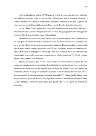 68




       Após a aplicação da análise SWOT, pode-se avaliar de modo mais preciso o ambiente
mercadológico no qual a empresa está inserida, efetuando uma síntese dos fatores internos e
externos relativos ao cliente e identificando elementos imprescindíveis para a gestão da
empresa, o que possibilita estabelecer prioridades e tomar decisões de cunho estratégico.
       A TV Cidade Verde apresenta-se como uma empresa sólida no mercado televisivo,
possuindo um vasto histórico de ações pioneiras e inovadoras que agregam valor à imagem da
emissora, além de uma constante busca pela qualidade.
       No entanto, a emissora necessita fortalecer-se em alguns pontos, como a expansão de
seu sinal para os demais municípios piauienses, coleta de dados de mídia e na elaboração de
novos projetos. Estes pontos, embora representem fraquezas da emissora, não possuem tanta
significância, pois os mesmos apresentam também para a emissora, aspectos de oportunidade
futuras, bem como a ampliação do sinal digital para todo o Piauí e novos investimentos em
programação, acarretando uma maior interação com o público através da TV Digital e outras
mídias, como já ocorre com a internet.
       Quanto às ameaças para a TV Cidade Verde, os investimentos por parte de suas
concorrentes diretas, como a implantação do sinal digital e o surgimento de novas emissoras,
apresentam-se como aspectos que exigem uma reação da TV Cidade Verde, que podem ser
combatidos através de um posicionamento adequado e uma Campanha Institucional eficaz.
Mas, certamente, a principal ameaça enfrentada tanto pela TV Cidade Verde, quanto pelas
demais emissoras que já aderiram ao sinal digital encontra-se na ausência de informação sobre
os reais benefícios oferecidos pela tecnologia digital (HDTV) por parte da maioria da
população.
 