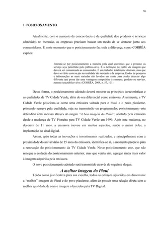 70




1. POSICIONAMENTO


       Atualmente, com o aumento da concorrência e da qualidade dos produtos e serviços
oferecidos no mercado, as empresas precisam buscar um modo de se destacar junto aos
consumidores. É neste momento que o posicionamento faz toda a diferença, como CORRÊA
explica:


                        Entende-se por posicionamento a maneira pela qual queremos que o produto ou
                        serviço seja percebido pelo público-alvo. É a definição do perfil, da imagem que
                        deverá ser comunicada ao consumidor. É um trabalho totalmente abstrato, mas que
                        deve ser feito com os pés na realidade do mercado e da empresa. Dados de pesquisa
                        e informações as mais variadas são levados em conta para poder detectar algo
                        diferente que possa dar uma vantagem competitiva à empresa, produto ou serviço,
                        perante seu público-alvo. (CORRÊA, 2008, p. 57, 101)


       Dessa forma, o posicionamento adotado deverá mostrar as principais características e
as qualidades da TV Cidade Verde, além do seu diferencial como emissora. Atualmente, a TV
Cidade Verde posiciona-se como uma emissora voltada para o Piauí e o povo piauiense,
primando sempre pela qualidade, seja na transmissão ou programação; posicionamento este
defendido com sucesso através do slogan “A boa imagem do Piauí”, adotado pela emissora
desde a mudança de TV Pioneira para TV Cidade Verde em 1999. Após esta mudança, no
decorrer de 11 anos, a emissora inovou em muitos aspectos, sendo o maior deles, a
implantação do sinal digital.
       Assim, após todas as inovações e investimentos realizados, e principalmente com a
proximidade do aniversário de 25 anos da emissora, identifica-se aí, o momento propício para
a renovação do posicionamento da TV Cidade Verde. Novo posicionamento este, que não
renegue a essência do posicionamento anterior, mas que venha sim, agregar ainda mais valor
à imagem adquirida pela emissora.
       O novo posicionamento adotado será transmitido através do seguinte slogan:

                                A melhor imagem do Piauí
       Tendo como justificativa para sua escolha, todos os esforços aplicados em disseminar
a “melhor” imagem do Piauí e do povo piauiense, além de possuir uma relação direta com a
melhor qualidade de som e imagem oferecidos pela TV Digital.
 