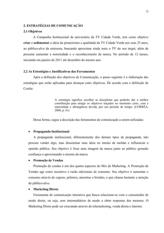 72




2. ESTRATÉGIAS DE COMUNICAÇÃO
2.1 Objetivos
       A Campanha Institucional de aniversário da TV Cidade Verde, tem como objetivo
criar e sedimentar a ideia do pioneirismo e qualidade da TV Cidade Verde nos seus 25 anos,
ao público-alvo da emissora, buscando aproximar ainda mais a TV do seu target, além de
procurar aumentar a notoriedade e o reconhecimento da marca. No período de 12 meses,
iniciando em janeiro de 2011 até dezembro do mesmo ano.


2.2 As Estratégias e Justificativas das Ferramentas
       Após a definição dos objetivos de Comunicação, o passo seguinte é a elaboração das
estratégias que serão aplicadas para alcançar estes objetivos. De acordo com a definição de
Corrêa:


                        A estratégia significa escolher as disciplinas que poderão dar a melhor
                        contribuição para atingir os objetivos traçados no momento certo, com a
                        intensidade e abrangência devida, por um período de tempo. (CORRÊA,
                        2008, p. 81)


       Dessa forma, segue a descrição das ferramentas de comunicação a serem utilizadas:


         Propaganda Institucional
          A propaganda institucional, diferentemente dos demais tipos de propaganda, não
   procura vender algo, mas disseminar uma ideia no intuito de moldar e influenciar a
   opinião pública. Seu objetivo é fixar uma imagem da marca junto ao público gerando
   confiança e aproximando o mesmo da marca.
         Promoção de Vendas
          Promoção de vendas é um dos quatro aspectos do Mix de Marketing. A Promoção de
   Vendas age como incentivo e razão adicionais de consumo. Seu objetivo é aumentar o
   consumo através de cupons, prêmios, amostras e brindes; o que chama bastante a atenção
   do público-alvo.
         Marketing Direto
          Ferramenta de comunicação interativa que busca relacionar-se com o consumidor de
   modo direto, ou seja, sem intermediários de modo a obter respostas dos mesmos. O
   Marketing Direto pode ser executado através de telemarketing, venda direta e internet.
 