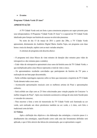 73




       Eventos

Programa “Cidade Verde 25 Anos”

APRESENTAÇÃO

        A TV Cidade Verde está em festa e para comemorar preparou um super presente para
seus telespectadores. O Programa “Cidade Verde 25 Anos” é o especial da TV Cidade Verde
idealizado para festejar sua história de sucesso na televisão piauiense.
        Na noite do dia 13 de março de 2011 a partir das 20hs, a TV Cidade Verde
apresentará, diretamente do Auditório Digital Maria Amélia Tajra, um programa com duas
horas e meia de duração, repleto com as mais variadas atrações.
        A estrutura do programa está descrita abaixo:


- O programa terá cinco blocos de vinte minutos de duração (dez minutos para vídeo de
retrospectiva e dez minutos para o estúdio);
- Cada vídeo de retrospectiva apresentará cinco anos da história anos da TV Cidade Verde, o
que multiplicado pelos cinco blocos representa o total de vinte e cinco;
- Os apresentadores receberão convidados que participaram da história da TV para a
realização de um bate papo descontraído;
- Serão exibidas reportagens especiais sobre os fatos que marcaram a trajetória da TV Cidade
Verde durante todos esses anos;
- Acontecerão apresentações musicais com os melhores artistas do Piauí e apresentações
culturais;
- Será exibido um clipe com as 25 fotos selecionadas para votação popular do Concurso “a
melhor imagem do Piauí”. Após esse momento acontecerá a entrega de uma moto Suzuki para
o vencedor do concurso;
- Para encerrar a festa a torre de transmissão da TV Cidade Verde será iluminada na cor
verde, será realizado um show pirotécnico também na cor verde, e é claro, será feito o
tradicional corte do bolo.
2.3 Táticas
        Após a definição dos objetivos e da elaboração das estratégias, o terceiro passo é o
detalhamento das estratégias, especificando como cada uma das ferramentas definidas será
aplicada, o que é feito através das táticas de comunicação, que se apresentam a seguir:
 