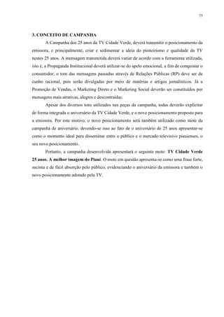 75




3. CONCEITO DE CAMPANHA
       A Campanha dos 25 anos da TV Cidade Verde, deverá transmitir o posicionamento da
emissora, e principalmente, criar e sedimentar a ideia do pioneirismo e qualidade da TV
nestes 25 anos. A mensagem transmitida deverá variar de acordo com a ferramenta utilizada,
isto é, a Propaganda Institucional deverá utilizar-se do apelo emocional, a fim de conquistar o
consumidor; o tom das mensagens passadas através de Relações Públicas (RP) deve ser de
cunho racional, pois serão divulgadas por meio de matérias e artigos jornalísticos. Já a
Promoção de Vendas, o Marketing Direto e o Marketing Social deverão ser constituídos por
mensagens mais atrativas, alegres e descontraídas.
       Apesar dos diversos tons utilizados nas peças da campanha, todas deverão explicitar
de forma integrada o aniversário da TV Cidade Verde, e o novo posicionamento proposto para
a emissora. Por este motivo, o novo posicionamento será também utilizado como mote da
campanha de aniversário, devendo-se isso ao fato de o aniversário de 25 anos apresentar-se
como o momento ideal para disseminar entre o público e o mercado televisivo piauienses, o
seu novo posicionamento.
       Portanto, a campanha desenvolvida apresentará o seguinte mote: TV Cidade Verde
25 anos. A melhor imagem do Piauí. O mote em questão apresenta-se como uma frase forte,
sucinta e de fácil absorção pelo público, evidenciando o aniversário da emissora e também o
novo posicionamento adotado pela TV.
 