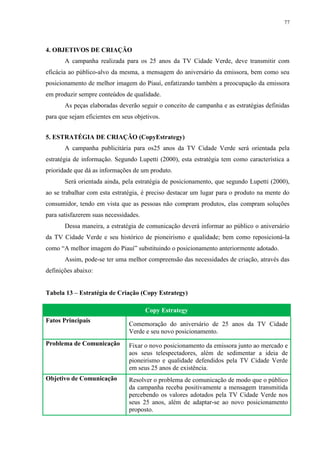 77




4. OBJETIVOS DE CRIAÇÃO
       A campanha realizada para os 25 anos da TV Cidade Verde, deve transmitir com
eficácia ao público-alvo da mesma, a mensagem do aniversário da emissora, bem como seu
posicionamento de melhor imagem do Piauí, enfatizando também a preocupação da emissora
em produzir sempre conteúdos de qualidade.
       As peças elaboradas deverão seguir o conceito de campanha e as estratégias definidas
para que sejam eficientes em seus objetivos.


5. ESTRATÉGIA DE CRIAÇÃO (CopyEstrategy)
       A campanha publicitária para os25 anos da TV Cidade Verde será orientada pela
estratégia de informação. Segundo Lupetti (2000), esta estratégia tem como característica a
prioridade que dá as informações de um produto.
       Será orientada ainda, pela estratégia de posicionamento, que segundo Lupetti (2000),
ao se trabalhar com esta estratégia, é preciso destacar um lugar para o produto na mente do
consumidor, tendo em vista que as pessoas não compram produtos, elas compram soluções
para satisfazerem suas necessidades.
       Dessa maneira, a estratégia de comunicação deverá informar ao público o aniversário
da TV Cidade Verde e seu histórico de pioneirismo e qualidade; bem como reposicioná-la
como “A melhor imagem do Piauí” substituindo o posicionamento anteriormente adotado.
       Assim, pode-se ter uma melhor compreensão das necessidades de criação, através das
definições abaixo:


Tabela 13 – Estratégia de Criação (Copy Estrategy)

                                       Copy Estrategy
Fatos Principais
                                Comemoração do aniversário de 25 anos da TV Cidade
                                Verde e seu novo posicionamento.
Problema de Comunicação         Fixar o novo posicionamento da emissora junto ao mercado e
                                aos seus telespectadores, além de sedimentar a ideia de
                                pioneirismo e qualidade defendidos pela TV Cidade Verde
                                em seus 25 anos de existência.
Objetivo de Comunicação         Resolver o problema de comunicação de modo que o público
                                da campanha receba positivamente a mensagem transmitida
                                percebendo os valores adotados pela TV Cidade Verde nos
                                seus 25 anos, além de adaptar-se ao novo posicionamento
                                proposto.
 