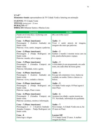 79




VT 45’’
Elementos visuais: apresentadores da TV Cidade Verde e lettering em animação
CLIENTE: TV Cidade Verde
TÍTULO: Institucional – 25 anos
DURAÇÃO: 45’’
DIREÇÃO: Ribamar Santos e Marina Lima

                   IMAGEM                                    ÁUDIO
   Fundo em Croma Key e Lettering com        BG com trilha suave
   palavras do texto.
   Cena – 1 (Plano Americano)                   Áudio – 1
   Personagem 1 (Laércio Andrade) em Viver é sentir através de imagens,
   fundo verde.                                 imagens são mais que palavras.
   Palavras: viver, sentir, imagens e palavras.
   Cena – 2 (Plano Americano)        Áudio – 2
   Personagem 2 (Nadja Rodrigues) em Ganhar o mundo é mostrar nossa cara na
   fundo verde.                      tela, janela aberta para o espaço.
   Palavras: mundo, tela e espaço.
   Cena – 3 (Plano Americano)           Áudio – 3
   Personagem 3 (Amadeu Campos) em A felicidade já esta programada, em cada
   fundo verde.                         rosto, em cada olhar da nossa gente.
   Palavras: felicidade, rosto e gente.
   Cena – 4 (Plano Americano)          Áudio – 4
   Personagem 1 (Laércio Andrade) em Em que nós estaremos vivos. Juntos na
   fundo verde.                        verdade, no sonho. Entre a clareza e a
   Palavras: vivos, verdade e clareza. beleza.
   Cena – 5 (Plano Americano)        Áudio – 5
   Personagem 2 (Nadja Rodrigues) em A Cidade Verde surgiu. O Piauí agora é
   fundo verde.                      mais Piauí.
   Palavras: surgiu, Piauí e mais.
   Cena – 6 (Plano Americano)               Áudio – 6
   Personagem 3 (Amadeu Campos) em Acontece na cidade, a gente mostra na
   fundo verde.                             TV. Novidade, informação de qualidade.
   Palavras: acontece, mostra e informação.
   Cena – 7 (Plano Americano)               Áudio – 7
   Personagens 1 – 3 – 2 (Laércio Andrade – Novo tempo. A Cidade Verde esta aí, há
   Amadeu Campos – Nadja Rodrigues) em 25 anos no Piauí.
   fundo verde.
   Cena – 8                                  Locutor Off
   Entra logo e slogan                       TV Cidade Verde 25 anos. A melhor
                                             imagem do Piauí.
 