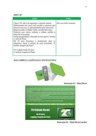 81




SPOT 30’’
                     Áudio                                    Trilha

Ligar a TV não é só manusear o controle remoto.      BG com trilha animada
Sintonizando um canal você escolhe a emissora que
entra na sua casa, os apresentadores para conversar.
Quem escolhe a Cidade Verde, escolhe bem mais.
Valoriza suas raízes, enaltece a cidade, celebra a
força da nossa gente.
Nossa programação é baseada nessas ações e mostra
o valor do Piauí.
Há 25 anos buscamos o pioneirismo para os
piauienses terem a certeza de estar assistindo “A
melhor imagem do Piauí”.

TV Cidade Verde 25 anos.
A melhor imagem do Piauí.



MALA DIRETA (AGÊNCIAS E ANUNCIANTES)




                                                            Ilustração 03 – Mala Direta




                                                    Ilustração 04 – Mala Direta (cartão)
 