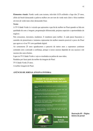 82




Elementos visuais: Fundo verde com textura, televisão LCD exibindo a logo dos 25 anos,
efeito de brush destacando a palavra melhor em um tom de verde mais claro e faixa também
em tom de verde mais claro destacando frase.
Texto:
A TV Cidade Verde é o veiculo que apresenta o que há de melhor no Piauí quando se fala em
qualidade de som e imagem, programação diferenciada, projetos especiais e oportunidades de
negócio.
Nós crescemos, inovamos, mudamos. E mudamos para melhor. A cada passo buscamos o
caminho do pioneirismo e tentamos representar da melhor maneira possível o povo do Piauí
que agora se vê na TV com qualidade digital.
Ao comemorar 25 anos agradecemos a parceria de tantos anos e esperamos continuar
contando com a amizade e confiança, porque o nosso sucesso depende do seu sucesso e do
sucesso dos seus clientes.
Ligue na TV Cidade Verde e veja os resultados na palma de suas mãos.
Parabéns por fazer parte da melhor da imagem do Piauí.
TV Cidade Verde 25 anos.
A melhor imagem do Piauí.


ANÚNCIO DE JORNAL (PÁGINA INTEIRA)




                                                                          Ilustração 05 – Página
                                                                          inteira de jornal
 