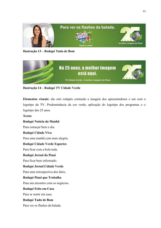 85




Ilustração 13 – Rodapé Tudo de Bom




Ilustração 14 – Rodapé TV Cidade Verde


Elementos visuais: são oito rodapés contendo a imagem dos apresentadores e um com o
logotipo da TV. Predominância da cor verde, aplicação do logotipo dos programas e o
logotipo dos 25 anos.
Texto:
Rodapé Notícia da Manhã
Para começar bem o dia.
Rodapé Cidade Viva
Para uma manhã com mais alegria.
Rodapé Cidade Verde Esportes
Para ficar com a bola toda.
Rodapé Jornal do Piauí
Para ficar bem informado.
Rodapé Jornal Cidade Verde
Para uma retrospectiva dos fatos.
Rodapé Piauí que Trabalha
Para um encontro com os negócios.
Rodapé Feito em Casa
Para se sentir em casa.
Rodapé Tudo de Bom
Para ver os flashes da balada.
 