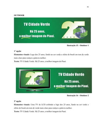 86




OUTDOOR




                                                                  Ilustração 15 – Outdoor 1

1º opção
Elementos visuais: Logo dos 25 anos, fundo na cor verde e efeito de brush em tom de verde
mais claro para realçar a palavra melhor.
Texto: TV Cidade Verde. Há 25 anos, a melhor imagem do Piauí.




                                                                  Ilustração 16 – Outdoor 2

2º opção
Elementos visuais: Uma TV de LCD exibindo o logo dos 25 anos, fundo na cor verde e
efeito de brush em tom de verde mais claro para realçar a palavra melhor.
Texto: TV Cidade Verde. Há 25 anos, a melhor imagem do Piauí.
 