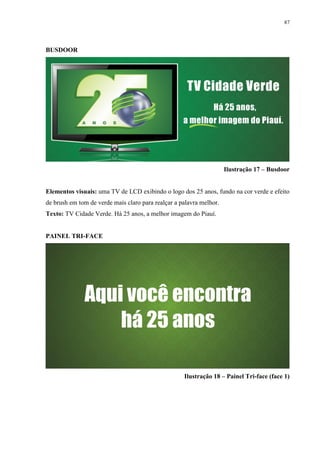 87




BUSDOOR




                                                                     Ilustração 17 – Busdoor


Elementos visuais: uma TV de LCD exibindo o logo dos 25 anos, fundo na cor verde e efeito
de brush em tom de verde mais claro para realçar a palavra melhor.
Texto: TV Cidade Verde. Há 25 anos, a melhor imagem do Piauí.


PAINEL TRI-FACE




                                                    Ilustração 18 – Painel Tri-face (face 1)
 
