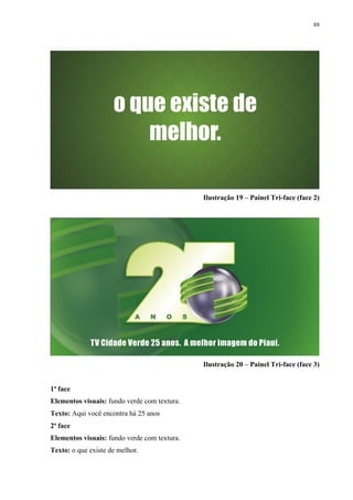 88




                                              Ilustração 19 – Painel Tri-face (face 2)




                                              Ilustração 20 – Painel Tri-face (face 3)


1ª face
Elementos visuais: fundo verde com textura.
Texto: Aqui você encontra há 25 anos
2ª face
Elementos visuais: fundo verde com textura.
Texto: o que existe de melhor.
 